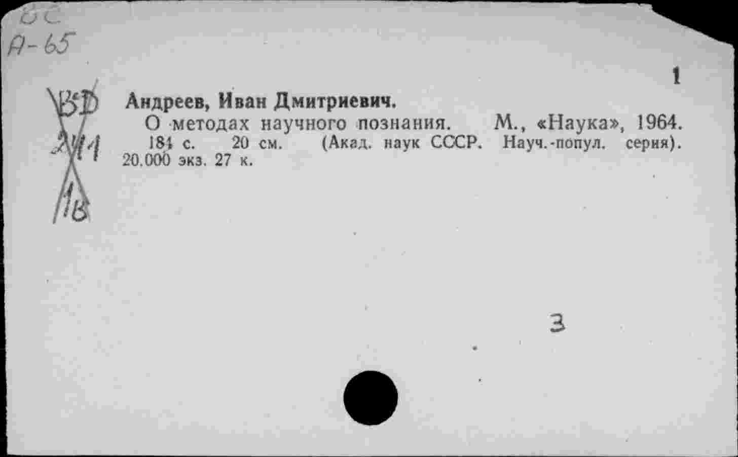 ﻿1
Андреев, Иван Дмитриевич.
О методах научного познания. М., «Наука», 1964.
184 с. 20 см. (Акад, наук СССР. Науч.-попул. серия). 20.00Ь экз. 27 к.
3